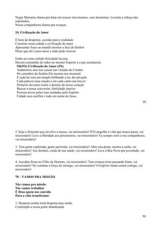 20
Negra Mariama chama pra lutar em nossos movimentos, sem desanimar. Levanta a cabeça dos
espoliados,
Nossa companheira chama pra avançar.
24. Civilização do Amor
É hora de despertar, acordar para a realidade
Construir nesta cidade a civilização do amor
Apresentar Jesus ao mundo mostrar a face do Senhor
Dizer que ele é puro amor e tudo pode renovar
Então no rosto sofrido felicidade haverá,
Haverá comunhão de todos no mesmo Espírito e a paz acontecerá.
Oh(9X) Civilização do Amor (2X)
Andaremos sem nos cansar nas veredas do Criador
Os caminhos do Senhor Ele mesmo nos mostrará
E cada lar será um templo brilhando a luz da salvação
Cada palavra uma oração e em cada canto um louvor
Primeiro devemos tratar o deserto do nosso coração
Buscar a nossa conversão, fertilidade interior
Pessoas novas pelas ruas mudadas pelo Espírito
Cidade sem conflito e tudo em nome de Jesus.
93
2. Seja o fermento que envolve a massa, vai missionário! O Evangelho é vida que nunca passa, vai
missionário! Leva a liberdade aos prisioneiros, vai missionário! Eu sempre serei o teu companheiro,
vai missionário!
3. Tem gente explorada, gente oprimida, vai missionário! Abre esta porta, mostra a saída, vai
missionário! Aos doentes, cuida de sua saúde, vai missionário! Leva a Boa Nova pra juventude, vai
missionário!
4. Acredita firme no Filho do Homem, vai missionário! Tem criança triste passando fome, vai
missionário! No combate à força do inimigo, vai missionário! O Espírito Santo estará contigo, vai
missionário!
78 – VAMOS PRA MISSÃO
Nós vamos pra missão
Nós vamos trabalhar
É Deus quem nos convida
Para a vida transformar
1. Desperta minha irmã desperta meu irmão
Contempla a nossa gente abandonada
 
