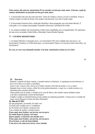 92
Galo cantou, dia clareou, missionário Pé na estrada, na luta por mais amor. Clareou, o galo já
cantou, missionário na jornada na luta por mais amor.
1. A missionária não tem dia nem tem hora. Antes de romper a aurora, já está a caminhar. Firme e
valente sempre na linha de frente, Ela sempre está presente. Isso não se pode negar.
2. O missionário homem forte e dedicado Humilde e bem preparado, pra esta Santa Missão. É
esforçado e vive sempre preocupado Tentando solucionar o problema do irmão.
3. As crianças também são missionárias, Estão nesta caminhada, nova evangelização. Na esperança
de uma nova sociedade, Onde brilhe a liberdade. Santa Missão Popular.
77 – UM BOM MISSIONÁRIO
1. As Santas Missões é momento novo, vai missionário! Diz esta verdade para meu povo, vai
missionário! Fortalece as CEBs deste país, vai missionário! Quero ver meu povo bem mais feliz, vai
missionário!
Eu vou, eu vou o teu chamado atender. Um bom missionário ensina eu ser! (bis)
21
25. Povonovo
Quando o espirito de Deus soprou, o mundo inteiro se iluminou. A esperança na terra brotou e o
povo novo deu-se as mãos e caminhou.
Lutar e crer, vencer a dor, louvar ao Criador! Justiça e Paz hão de reinar e viva o amor!
Quando Jesus a terra visitou, a Boa Nova da justiça anunciou: o cego viu, o surdo escutou e os
oprimidos das correntes libertou.
Nosso poder esta na união, o mundo novo vem de Deus e dos irmãos vamos lutando contra
a divisão e preparando a festa da libertação!
Cidade e campo se transformaram jovens unidos na esperança gritarão. A força nova é o poder do
amor, nossa fraqueza é força em Deus libertador!
26. HinodaCF2013
Sei que perguntas, juventude, de onde veio
Teu belo jeito sempre novo e verdadeiro
Eu fiz brotar em ti desde o materno seio
Essa vontade de mudar o mundo inteiro
Estou aqui, meu Senhor, sou jovem, sou teu povo
Eu tenho fome de justiça e de amor
Quero ajudar a construir um mundo novo
Estou aqui, meu Senhor, sou jovem, sou teu povo
Para formar a rede da fraternidade
E um novo céu, uma nova terra, a tua vontade
 