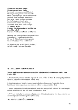 22
Eis-me aqui, envia-me Senhor
Eis-me aqui, envia-me Senhor
Levem a todos meu chamado à liberdade
Onde a ganância gera irmãos escravizados
Quero a mensagem que humaniza a sociedade
Falada às claras, publicada nos telhados
Para salvar a quem perdeu a esperança
Serei a força, plena luz a te guiar
Por tua voz eu falarei, tem confiança
Não tenhas medo, novo Reino a chegar
27. HinodaC.F2014
É para a liberdade que Cristo nos libertou,
Jesus libertador!
É para a liberdade que Cristo nos libertou!
Deus não quer ver seus filhos sendo escravizados,
À semelhança e à sua imagem, os criou.
Na cruz de Cristo, foram todos resgatados
Pra liberdade é que Jesus nos libertou!
Há tanta gente que, ao buscar nova alvorada,
Sai pela estrada a procurar libertação;
91
75 – MISSÃO NÓS FAZEMOS ASSIM
Missão nós fazemos assim unidos em mutirão. O Espírito do Senhor é quem nos faz mais
irmãos. (bis)
1. A humanidade perdeu o caminho, esqueceu de Jesus, o Filho de Deus. Há tanta injustiça, há tanta
opressão, parece até que nem somos Irmãos. (bis)
2. Mas há a esperança daqueles que sofrem, confiando em Deus nosso Pai querido. Somos
humilhados, fomos esquecidos, mas somos os pobres, os seus preferidos. (bis)
3. Vamos companheiros, não fiquem parados, anima este povo que está cansado. Dá a ele coragem,
dá a ele conforto e grite bem alto: Jesus não está morto. (bis)
4. A Virgem Maria, fiel missionária, sofreu com seu filho até o pé da cruz. Nos deu o exemplo, nos
deu a coragem para imitar os gestos de Jesus.(bis)
76 – MISSIONÁRIO PÉ NA ESTRADA
 
