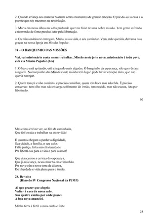 90
2. Quando criança nos marcou bastante certos momentos de grande emoção. O pôr-do-sol a casa e o
poente que nos trazemos na recordação.
3. Maria em meus olhos me olha profundo quer me falar de uma nobre missão. Tem gente sofrendo
e morrendo de fome preciso lutar pela libertação.
4. Os missionários te entregam, Maria, a sua vida, o seu caminhar. Vem, mãe querida, derrama tuas
graças na nossa Igreja em Missão Popular.
74 – O BARQUINHO DAS MISSÕES
Vai, vai missionário nesta messe trabalhar, Missão neste jeito novo, missionário é todo povo,
esta é a Missão Popular.(bis)
1. O barco está apitando, está chegando mais alguém. O barquinho da esperança, não quer deixar
ninguém. No barquinho das Missões todo mundo tem lugar, pode haver coração duro, que não
queria navegar.
2. Quem tem pé e não caminha, é preciso caminhar, quem tem boca mas não fala. É preciso
conversar, tem olho mas não enxerga sofrimento do irmão, tem ouvido, mas não escuta, luta por
libertação.
23
Mas como é triste ver, ao fim da caminhada,
Que foi levada a trabalhar na escravidão!
E quantos chegam a perder a dignidade,
Sua cidade, a família, o seu valor.
Falta justiça, falta mais fraternidade
Pra libertá-los para a vida e para o amor!
Que abracemos a certeza da esperança,
Que já nos lança, nessa marcha em comunhão.
Pra novo céu e nova terra da aliança,
De liberdade e vida plena para o irmão.
28. De volta
(Hino do IV Congresso Nacional da PJMP)
Ai que prazer que alegria
Voltar à casa da nossa mãe.
Nos quatro cantos por onde passei
A boa nova anunciei.
Minha terra é fértil o meu canto é forte
 