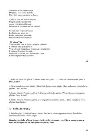 24
Sem arriscar não há esperança
Defendo a vida acima de tudo
Convido a todos pra entrar na dança
Andei na vida por muitas estradas,
Fui perseguido quase morri,
Agora volto pra minha casa,
Juntar-me ao povo que não me esqueci
No meu país vivem oprimidos,
Realidade que agora sei,
Luta e reza com a juventude,
Pra defendê-la nunca cansei!
29. ViveraVida
Viva esta vida com as dores e alegrias, cada dia.
É isto que Deus quer de você.
Viva esta vida mergulhado no amor, é o seu destino.
É isto que Deus quer de você.
Junto com os outros, em caminho para Deus,
Corra sempre unido aos irmãos.
89
3. O sol é a luz do dia, glória...! A noite tem o luar, glória...! O vento não tem fronteiras, glória a
Deus, Senhor!
4. Neste mundo tem tudo, glória...! Obra linda de tuas mãos, glória...! Deu ao homem a inteligência,
glória a Deus, Senhor!
5. Santas Missões Populares, glória...! A Igreja em Missão, glória...! Viva todos os missionários,
glória a Deus, Senhor!
6. Santas Missões Populares, glória...! Já lançou boas sementes, glória...! Tá no coração do povo,
glória a Deus Senhor!
73 – NOSSA SENHORA
1. O Sol se põe e o sino que bate ao som da Ave Maria voltamos pra casa depois do trabalho
sentindo aqui dentro a nossa alegria.
Quando à tardinha a Nossa Senhora Se fica lá fora tentando reza. É forte a emoção que se
sente no peito precisa ser forte para não chorar. (Bis)
 