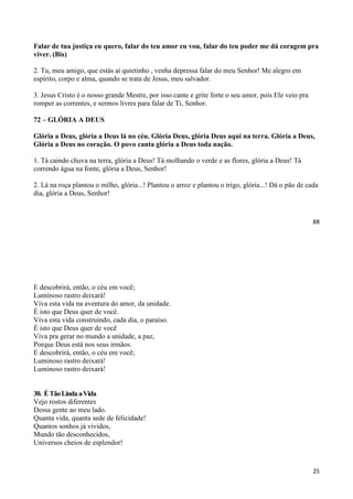 88
Falar de tua justiça eu quero, falar do teu amor eu vou, falar do teu poder me dá coragem pra
viver. (Bis)
2. Tu, meu amigo, que estás aí quietinho , venha depressa falar do meu Senhor! Me alegro em
espírito, corpo e alma, quando se trata de Jesus, meu salvador.
3. Jesus Cristo é o nosso grande Mestre, por isso cante e grite forte o seu amor, pois Ele veio pra
romper as correntes, e sermos livres para falar de Ti, Senhor.
72 – GLÓRIA A DEUS
Glória a Deus, glória a Deus lá no céu. Glória Deus, glória Deus aqui na terra. Glória a Deus,
Glória a Deus no coração. O povo canta glória a Deus toda nação.
1. Tá caindo chuva na terra, glória a Deus! Tá molhando o verde e as flores, glória a Deus! Tá
correndo água na fonte, glória a Deus, Senhor!
2. Lá na roça plantou o milho, glória...! Plantou o arroz e plantou o trigo, glória...! Dá o pão de cada
dia, glória a Deus, Senhor!
25
E descobrirá, então, o céu em você;
Luminoso rastro deixará!
Viva esta vida na aventura do amor, da unidade.
É isto que Deus quer de você.
Viva esta vida construindo, cada dia, o paraíso.
É isto que Deus quer de você
Viva pra gerar no mundo a unidade, a paz,
Porque Deus está nos seus irmãos.
E descobrirá, então, o céu em você;
Luminoso rastro deixará!
Luminoso rastro deixará!
30. ÉTãoLindaaVida
Vejo rostos diferentes
Dessa gente ao meu lado.
Quanta vida, quanta sede de felicidade!
Quantos sonhos já vividos,
Mundo tão desconhecidos,
Universos cheios de esplendor!
 
