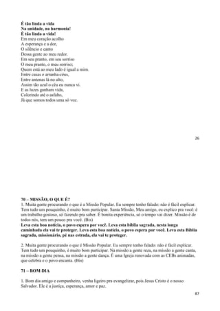 26
É tão linda a vida
Na unidade, na harmonia!
É tão linda a vida!
Em meu coração acolho
A esperança e a dor,
O silêncio e canto
Dessa gente ao meu redor.
Em seu pranto, em seu sorriso
O meu pranto, o meu sorriso;
Quem está ao meu lado é igual a mim.
Entre casas e arranha-céus,
Entre antenas lá no alto,
Assim tão azul o céu eu nunca vi.
E as luzes ganham vida,
Colorindo até o asfalto,
Já que somos todos uma só voz.
87
70 – MISSÃO, O QUE É?
1. Muita gente procurando o que é a Missão Popular. Eu sempre tenho falado: não é fácil explicar.
Tem tudo um pouquinho, é muito bom participar. Santa Missão, Meu amigo, eu explico pra você: é
um trabalho gostoso, só fazendo pra saber. É bonita experiência, só o tempo vai dizer. Missão é de
todos nós, tem um pouco pra você. (Bis)
Leva esta boa notícia, o povo espera por você. Leva esta bíblia sagrada, nesta longa
caminhada ela vai te proteger. Leva esta boa notícia, o povo espera por você. Leva esta Bíblia
sagrada, missionário, pé nas estrada, ela vai te proteger.
2. Muita gente procurando o que é Missão Popular. Eu sempre tenho falado: não é fácil explicar.
Tem tudo um pouquinho, é muito bom participar. Na missão a gente reza, na missão a gente canta,
na missão a gente pensa, na missão a gente dança. É uma Igreja renovada com as CEBs animadas,
que celebra e o povo encanta. (Bis)
71 – BOM DIA
1. Bom dia amigo e companheiro, venha ligeiro pra evangelizar, pois Jesus Cristo é o nosso
Salvador. Ele é a justiça, esperança, amor e paz.
 