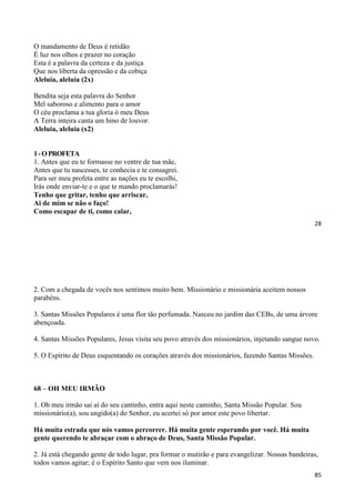28
O mandamento de Deus é retidão
É luz nos olhos e prazer no coração
Esta é a palavra da certeza e da justiça
Que nos liberta da opressão e da cobiça
Aleluia, aleluia (2x)
Bendita seja esta palavra do Senhor
Mel saboroso e alimento para o amor
O céu proclama a tua gloria ó meu Deus
A Terra inteira canta um hino de louvor.
Aleluia, aleluia (x2)
1-OPROFETA
1. Antes que eu te formasse no ventre de tua mãe,
Antes que tu nascesses, te conhecia e te consagrei.
Para ser meu profeta entre as nações eu te escolhi,
Irás onde enviar-te e o que te mando proclamarás!
Tenho que gritar, tenho que arriscar,
Ai de mim se não o faço!
Como escapar de ti, como calar,
85
2. Com a chegada de vocês nos sentimos muito bem. Missionário e missionária aceitem nossos
parabéns.
3. Santas Missões Populares é uma flor tão perfumada. Nasceu no jardim das CEBs, de uma árvore
abençoada.
4. Santas Missões Populares, Jesus visita seu povo através dos missionários, injetando sangue novo.
5. O Espírito de Deus esquentando os corações através dos missionários, fazendo Santas Missões.
68 – OH MEU IRMÃO
1. Oh meu irmão sai aí do seu cantinho, entra aqui neste caminho, Santa Missão Popular. Sou
missionário(a), sou ungido(a) do Senhor, eu acertei só por amor este povo libertar.
Há muita estrada que nós vamos percorrer. Há muita gente esperando por você. Há muita
gente querendo te abraçar com o abraço de Deus, Santa Missão Popular.
2. Já está chegando gente de todo lugar, pra formar o mutirão e para evangelizar. Nossas bandeiras,
todos vamos agitar; é o Espírito Santo que vem nos iluminar.
 