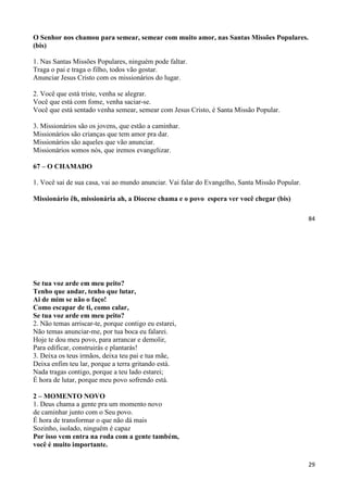 84
O Senhor nos chamou para semear, semear com muito amor, nas Santas Missões Populares.
(bis)
1. Nas Santas Missões Populares, ninguém pode faltar.
Traga o pai e traga o filho, todos vão gostar.
Anunciar Jesus Cristo com os missionários do lugar.
2. Você que está triste, venha se alegrar.
Você que está com fome, venha saciar-se.
Você que está sentado venha semear, semear com Jesus Cristo, é Santa Missão Popular.
3. Missionários são os jovens, que estão a caminhar.
Missionários são crianças que tem amor pra dar.
Missionários são aqueles que vão anunciar.
Missionários somos nós, que iremos evangelizar.
67 – O CHAMADO
1. Você sai de sua casa, vai ao mundo anunciar. Vai falar do Evangelho, Santa Missão Popular.
Missionário êh, missionária ah, a Diocese chama e o povo espera ver você chegar (bis)
29
Se tua voz arde em meu peito?
Tenho que andar, tenho que lutar,
Ai de mim se não o faço!
Como escapar de ti, como calar,
Se tua voz arde em meu peito?
2. Não temas arriscar-te, porque contigo eu estarei,
Não temas anunciar-me, por tua boca eu falarei.
Hoje te dou meu povo, para arrancar e demolir,
Para edificar, construirás e plantarás!
3. Deixa os teus irmãos, deixa teu pai e tua mãe,
Deixa enfim teu lar, porque a terra gritando está.
Nada tragas contigo, porque a teu lado estarei;
É hora de lutar, porque meu povo sofrendo está.
2 – MOMENTO NOVO
1. Deus chama a gente pra um momento novo
de caminhar junto com o Seu povo.
É hora de transformar o que não dá mais
Sozinho, isolado, ninguém é capaz
Por isso vem entra na roda com a gente também,
você é muito importante.
 
