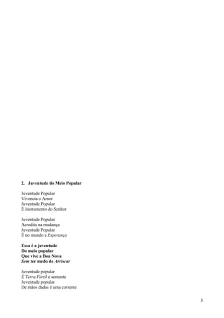 3
2. Juventude do Meio Popular
Juventude Popular
Vivencia o Amor
Juventude Popular
É instrumento do Senhor
Juventude Popular
Acredita na mudança
Juventude Popular
É no mundo a Esperança
Essa é a juventude
Do meio popular
Que vive a Boa Nova
Sem ter medo de Arriscar
Juventude popular
É Terra Fértil e semente
Juventude popular
De mãos dadas é uma corrente
 