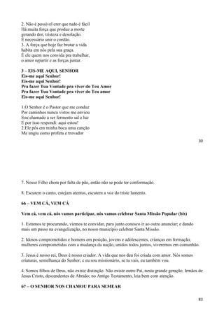30
2. Não é possível crer que tudo é fácil
Há muita força que produz a morte
gerando dor, tristeza e desolação.
É necessário unir o cordão.
3. A força que hoje faz brotar a vida
habita em nós pela sua graça.
É ele quem nos convida pra trabalhar,
o amor repartir e as forças juntar.
3 – EIS-ME AQUI, SENHOR
Eis-me aqui Senhor!
Eis-me aqui Senhor!
Pra fazer Tua Vontade pra viver do Teu Amor
Pra fazer Tua Vontade pra viver do Teu amor
Eis-me aqui Senhor!
1.O Senhor é o Pastor que me conduz
Por caminhos nunca vistos me enviou
Sou chamado a ser fermento sal e luz
E por isso respondi: aqui estou!
2.Ele pôs em minha boca uma canção
Me ungiu como profeta e trovador
83
7. Nosso Filho chora por falta de pão, então não se pode ter conformação.
8. Escutem o canto, estejam atentos, escutem a voz do triste lamento.
66 – VEM CÁ, VEM CÁ
Vem cá, vem cá, nós vamos participar, nós vamos celebrar Santa Missão Popular (bis)
1. Estamos te procurando, viemos te convidar, para junto conosco ir ao outro anunciar; e dando
mais um passo na evangelização, no nosso município celebrar Santa Missão.
2. Idosos comprometidos e homens em posição, jovens e adolescentes, crianças em formação,
mulheres comprometidas com a mudança da nação, unidos todos juntos, viveremos em comunhão.
3. Jesus é nosso rei, Deus é nosso criador. A vida que nos deu foi criada com amor. Nós somos
criaturas, semelhança do Senhor; e eu sou missionário, se tu vais, eu também vou.
4. Somos filhos de Deus, não existe distinção. Não existe outro Pai, nesta grande geração. Irmãos de
Jesus Cristo, descendentes de Abraão; no Antigo Testamento, leia bem com atenção.
67 – O SENHOR NOS CHAMOU PARA SEMEAR
 