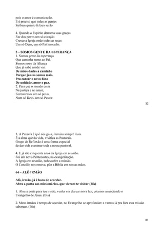 32
pois o amor é comunicação.
E é preciso que todas as gentes
Saibam quanto felizes serão.
4. Quando o Espírito derrama suas graças
Faz dos povos um só coração
Cresce a Igreja onde todas as raças
Um só Deus, um só Pai louvarão.
5 – SOMOS GENTE DA ESPERANÇA
1. Somos gente da esperança
Que caminha rumo ao Pai.
Somos povo da Aliança
Que já sabe aonde vai.
De mãos dadas a caminho
Porque juntos somos mais,
Pra cantar o novo hino
De unidade, amor e paz.
2. Para que o mundo creia
Na justiça e no amor,
Formaremos um só povo,
Num só Deus, um só Pastor.
81
3. A Palavra é que nos guia, ilumina sempre mais.
É a alma que dá vida, vivifica as Pastorais.
Grupo de Reflexão é uma forma especial
de dar vida e animar toda a nossa pastoral.
4. E já são cinquenta anos da Igreja em reunião.
Foi um novo Pentecostes, na evangelização.
A Igreja em reunião, redescobre a missão.
O Concílio nos renova, põe a Bíblia em nossas mãos.
64 – ALÔ IRMÃO
Alô, irmão, já é hora de acordar.
Abra a porta aos missionários, que vieram te visitar (Bis)
1. Abra a porta para teu irmão, venha ver clarear nova luz; estamos anunciando o
Evangelho de Jesus. (Bis)
2. Meus irmãos é tempo de acordar, no Evangelho se aprofundar; e vamos lá pra fora esta missão
saborear. (Bis)
 