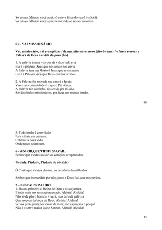 80
Só estava faltando você aqui, só estava faltando você irmão(ã).
Só estava faltando você aqui, bem-vindo ao nosso encontro.
63 – VAI MISSIONÁRIO
Vai, missionário, vai evangelizar / de um jeito novo, novo jeito de amar / e fazer ressoar a
Palavra de Deus na vida do povo (bis)
1. A palavra é uma voz que da vida e tudo cria
Ela é o próprio Deus que nos ama e nos envia
A Palavra tem um Rosto é Jesus que se encarnou
Ele é a Palavra viva que Deus-Pai nos revelou.
2. A Palavra fez morada sua casa é a Igreja.
Viver em comunidade é o que o Pai deseja.
A Palavra faz caminho, nos envia pra missão.
Ser discípulos missionários, pra fazer um mundo irmão.
33
3. Todo irmão é convidado
Para a festa em comum:
Celebrar a nova vida
Onde todos sejam um.
6–SENHOR,QUEVIESTESALVAR...
Senhor que viestes salvar, os corações arrependidos
Piedade, Piedade, Piedade de nós (bis)
Ó Cristo que viestes chamar, os pecadores humilhados
Senhor que intercedeis por nós, junto a Deus Pai, que nos perdoa.
7 – BUSCAI PRIMEIRO
1. Buscai primeiro o Reino de Deus e a sua justiça.
E tudo mais vos será acrescentado. Aleluia! Aleluia!
Não só de pão o homem viverá, mas de toda palavra
Que procede da boca de Deus. Aleluia! Aleluia!
Se vos perseguem por causa de mim, não esqueçais o porquê
Não é o servo maior que o Senhor. Aleluia! Aleluia!
 