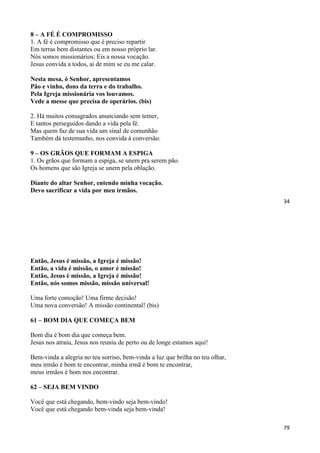 34
8 – A FÉ É COMPROMISSO
1. A fé é compromisso que é preciso repartir
Em terras bem distantes ou em nosso próprio lar.
Nós somos missionários; Eis a nossa vocação.
Jesus convida a todos, ai de mim se eu me calar.
Nesta mesa, ó Senhor, apresentamos
Pão e vinho, dons da terra e do trabalho.
Pela Igreja missionária vos louvamos.
Vede a messe que precisa de operários. (bis)
2. Há muitos consagrados anunciando sem temer,
E tantos perseguidos dando a vida pela fé.
Mas quem faz de sua vida um sinal de comunhão
Também dá testemunho, nos convida à conversão.
9 – OS GRÃOS QUE FORMAM A ESPIGA
1. Os grãos que formam a espiga, se unem pra serem pão.
Os homens que são Igreja se unem pela oblação.
Diante do altar Senhor, entendo minha vocação.
Devo sacrificar a vida por meu irmãos.
79
Então, Jesus é missão, a Igreja é missão!
Então, a vida é missão, o amor é missão!
Então, Jesus é missão, a Igreja é missão!
Então, nós somos missão, missão universal!
Uma forte comoção! Uma firme decisão!
Uma nova conversão! A missão continental! (bis)
61 – BOM DIA QUE COMEÇA BEM
Bom dia é bom dia que começa bem.
Jesus nos atraiu, Jesus nos reuniu de perto ou de longe estamos aqui!
Bem-vinda a alegria no teu sorriso, bem-vinda a luz que brilha no teu olhar,
meu irmão é bom te encontrar, minha irmã é bom te encontrar,
meus irmãos é bom nos encontrar.
62 – SEJA BEM VINDO
Você que está chegando, bem-vindo seja bem-vindo!
Você que está chegando bem-vinda seja bem-vinda!
 