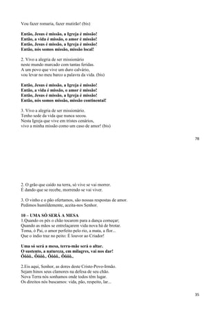 78
Vou fazer romaria, fazer mutirão! (bis)
Então, Jesus é missão, a Igreja é missão!
Então, a vida é missão, o amor é missão!
Então, Jesus é missão, a Igreja é missão!
Então, nós somos missão, missão local!
2. Vivo a alegria de ser missionário
neste mundo marcado com tantas feridas.
A um povo que vive um duro calvário,
vou levar no meu barco a palavra da vida. (bis)
Então, Jesus é missão, a Igreja é missão!
Então, a vida é missão, o amor é missão!
Então, Jesus é missão, a Igreja é missão!
Então, nós somos missão, missão continental!
3. Vivo a alegria de ser missionário.
Tenho sede da vida que nunca secou.
Nesta Igreja que vive em tristes cenários,
vivo a minha missão como um caso de amor! (bis)
35
2. O grão que caído na terra, só vive se vai morrer.
É dando que se recebe, morrendo se vai viver.
3. O vinho e o pão ofertamos, são nossas respostas de amor.
Pedimos humildemente, aceita-nos Senhor.
10 – UMA SÓ SERÁ A MESA
1.Quando os pés o chão tocarem para a dança começar;
Quando as mãos se entrelaçarem vida nova há de brotar.
Toma, ó Pai, o amor perfeito pelo rio, a mata, a flor...
Que o índio traz no peito: É louvor ao Criador!
Uma só será a mesa, terra-mãe será o altar.
O sustento, a natureza, em milagres, vai nos dar!
Ôôôô.. Ôôôô.. Ôôôô.. Ôôôô..
2.Eis aqui, Senhor, as dores deste Cristo-Povo-Irmão.
Sejam hinos seus clamores na defesa de seu chão.
Nova Terra nós sonhamos onde todos têm lugar.
Os direitos nós buscamos: vida, pão, respeito, lar...
 