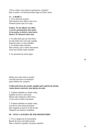 36
3.Povos todos, terra inteira te pertencem, ó Senhor!
Que os males e as fronteiras dêem lugar ao Pleno Amor.
11 – A BARCA
1. Tu te abeiraste na praia
Não buscaste nem sábios, nem ricos
Somente queres que eu te siga....
Senhor, Tu me olhaste nos olhos
A sorrir, pronunciaste meu nome
Lá na praia, eu deixei o meu barco
Junto a Ti, buscarei outro mar
2. Tu sabes bem que em meu barco
Eu não tenho nem ouro nem espadas
Somente redes e o meu trabalho...
3. Tu minhas mãos solicitas
Meu cansaço, que a outros descansem
Amor que almeja seguir amando..
4. Tu, pescador de outros lagos
77
dilatar meu reino entre as nações,
convidar meu povo ao banquete.
quero habitar nos corações.
Unidos pela força da oração, ungidos pelo espírito da missão,
vamos juntos construir, uma Igreja em ação.
2. Venham trabalhar na minha vinha,
espalhar na terra o meu amor
Muitos não conhecem a Boa Nova,
vivem como ovelhas sem pastor
3. Venham trabalhar na minha vinha,
com fervor meu nome proclamar.
Que ninguém se queixe ao fim do dia:
Ninguém me chamou a trabalhar.
60 – VIVO A ALEGRIA DE SER MISSIONÁRIO
1. Vivo a alegria de ser missionário.
Recebi de Jesus esta linda missão.
Mas a América é grande e há pouco operário
 