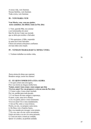 76
A nossa vida, vem iluminar.
Nossas famílias, vem iluminar.
Toda a terra, vem iluminar.
58 – VEM MARIA VEM
Vem Maria, vem, vem nos ajudar,
neste caminhar, tão difícil, rumo ao Pai. (bis)
1. Vem, querida Mãe, nos ensinar
a ser testemunhas do amor
Que fez do teu Corpo sua morada
que se abriu pra receber o Salvador.
2. Nós queremos, ó Mãe, responder
ao amor do Cristo Salvador.
Cheios de ternura colocamos confiantes
em tuas mãos esta oração.
59 – VENHAM TRABALHAR NA MINHA VINHA
1. Venham trabalhar na minha vinha,
37
Ânsia eterna de almas que esperam
Bondoso amigo, assim me chamas!
12 – EU QUIS COMER ESTA CEIA AGORA
1. Eu quis comer esta ceia agora,
Pois vou morrer já chegou minha hora.
Tomai, comei é meu corpo e meu sangue que dou
Vivei no amor! Eu vou preparar a ceia na casa do Pai. (bis)
2. Comei o pão; é meu corpo imolado
Por vós, perdão para todo pecado.
3. E vai nascer do meu sangue a esperança,
O amor, a paz; uma nova aliança.
4. Eu vou partir; deixo o meu testamento.
Vivei no amor! Eis o meu mandamento.
5. Irei ao Pai; sinto a vossa tristeza;
Porém, no céu, vos preparo outra mesa.
6. De Deus virá o Espírito Santo,
Que vou mandar pra enxugar vosso pranto.
7. Eu vou, mas vós me vereis novamente;
Estais em mim e eu em vós estou presente.
8. Crerá em mim e estará na verdade,
Quem vir cristãos, na perfeita unidade.
 