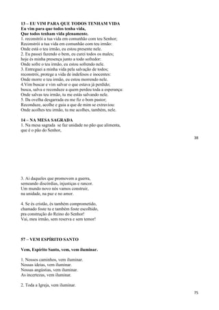 38
13 – EU VIM PARA QUE TODOS TENHAM VIDA
Eu vim para que todos tenha vida,
Que todos tenham vida plenamente.
1. reconstrói a tua vida em comunhão com teu Senhor;
Reconstrói a tua vida em comunhão com teu irmão:
Onde está o teu irmão, eu estou presente nele.
2. Eu passei fazendo o bem, eu curei todos os males;
hoje és minha presença junto a todo sofredor:
Onde sofre o teu irmão, eu estou sofrendo nele.
3. Entreguei a minha vida pela salvação de todos;
reconstrói, protege a vida de indefesos e inocentes:
Onde morre o teu irmão, eu estou morrendo nele.
4.Vim buscar e vim salvar o que estava já perdido;
busca, salva e reconduze a quem perdeu toda a esperança:
Onde salvas teu irmão, tu me estás salvando nele.
5. Da ovelha desgarrada eu me fiz o bom pastor;
Reconduze, acolhe e guia a que de mim se extraviou:
Onde acolhes teu irmão, tu me acolhes, também, nele.
14 – NA MESA SAGRADA
1. Na mesa sagrada se faz unidade no pão que alimenta,
que é o pão do Senhor,
75
3. Ai daqueles que promovem a guerra,
semeando discórdias, injustiças e rancor.
Um mundo novo nós vamos construir,
na unidade, na paz e no amor.
4. Se és cristão, és também comprometido,
chamado foste tu e também foste escolhido,
pra construção do Reino do Senhor!
Vai, meu irmão, sem reserva e sem temor!
57 – VEM ESPÍRITO SANTO
Vem, Espírito Santo, vem, vem iluminar.
1. Nossos caminhos, vem iluminar.
Nossas ideias, vem iluminar.
Nossas angústias, vem iluminar.
As incertezas, vem iluminar.
2. Toda a Igreja, vem iluminar.
 
