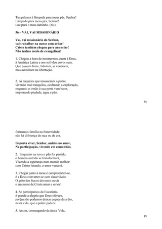74
Tua palavra é lâmpada para meus pés, Senhor!
Lâmpada para meus pés, Senhor!
Luz para o meu caminho. (bis)
56 – VAI, VAI MISSIONÁRIO
Vai, vai missionário do Senhor,
vai trabalhar na messe com ardor!
Cristo também chegou para anunciar!
Não tenhas medo de evangelizar!
1. Chegou a hora de mostrarmos quem é Deus,
à América Latina e aos sofridos povos seus.
Que passam fome, labutam, se condoem,
mas acreditam na libertação.
2. Ai daqueles que massacram o pobre,
vivendo mui tranquilos, ocultando a exploração,
enquanto o irmão à sua porta vem bater,
implorando piedade, água e pão.
39
formamos família na fraternidade:
não há diferença de raça ou de cor.
Importa viver, Senhor, unidos no amor,
Na participação, vivendo em comunhão.
2. Enquanto na terra o pão for partido,
o homem nutrido se transformará,
Vivendo a esperança num mundo melhor:
com Cristo lutando, o amor vencerá.
3. Chegar junto à mesa é comprometer-se,
é a Deus converter-se com sinceridade.
O grito dos fracos devemos ouvir
e em nome de Cristo amar e servir!
4. Se participamos da Eucaristia,
é grande a alegria que Deus oferece,
porém não podemos deixar esquecida a dor,
nesta vida, que o pobre padece.
5. Assim, comungando da única Vida,
 