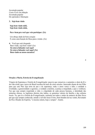 4
Juventude popular
Canto Forte em oblação
Juventude popular
Do oprimido é libertação
3. Seja bem vindo
Seja bem vindo olelê,
Seja bem vindo olalá,
Paz e bem pra você que veio participar. (2x)
Um abraço dado de bom coração
É como uma benção de Deus para o irmão. (2x)
4. Você que está chegando
Bem vindo, seja bem vindo! (2x)
Só estava faltando você aqui!
Só estava faltando você aqui! (3x)
Bem vindo ao nosso encontro!
109
Oração a Maria, Estrela da Evangelização
Virgem da Esperança e Estrela da Evangelização: peço-te que conserves e aumentes o dom da fé e
da vida cristã, que o povo do Brasil recebeu há mais de cinco séculos. Intercedei diante de teu Filho
para que este País seja terra de paz e de esperança, onde o amor vence o ódio, a unidade a
rivalidade, a generosidade o egoísmo, a verdade a mentira, a justiça a iniquidade, a paz e violência.
Faz que seja sempre respeitada a vida e a dignidade de cada pessoa humana, a identidade das
minorias étnicas, os legítimos direitos dos índios, os genuínos valores da família e das culturas
locais. Tu, que és a Estrela da Evangelização, estimula em todos o ardor do anúncio da Boa Nova
par que seja sempre conhecido, amado e servido Jesus Cristo, fruto bendito do teu ventre, Revelador
do Pai e Doador do Espírito, “o mesmo ontem, hoje e sempre”. Amém.
 