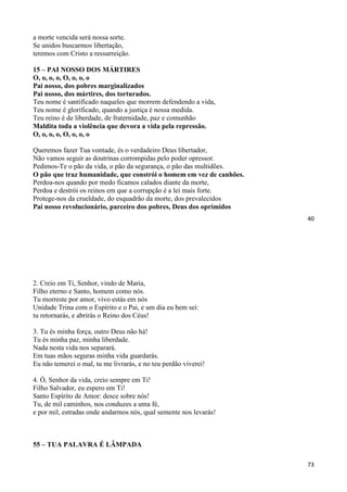 40
a morte vencida será nossa sorte.
Se unidos buscarmos libertação,
teremos com Cristo a ressurreição.
15 – PAI NOSSO DOS MÁRTIRES
O, o, o, o, O, o, o, o
Pai nosso, dos pobres marginalizados
Pai nosso, dos mártires, dos torturados.
Teu nome é santificado naqueles que morrem defendendo a vida,
Teu nome é glorificado, quando a justiça é nossa medida.
Teu reino é de liberdade, de fraternidade, paz e comunhão
Maldita toda a violência que devora a vida pela repressão.
O, o, o, o, O, o, o, o
Queremos fazer Tua vontade, és o verdadeiro Deus libertador,
Não vamos seguir as doutrinas corrompidas pelo poder opressor.
Pedimos-Te o pão da vida, o pão da segurança, o pão das multidões.
O pão que traz humanidade, que constrói o homem em vez de canhões.
Perdoa-nos quando por medo ficamos calados diante da morte,
Perdoa e destrói os reinos em que a corrupção é a lei mais forte.
Protege-nos da crueldade, do esquadrão da morte, dos prevalecidos
Pai nosso revolucionário, parceiro dos pobres, Deus dos oprimidos
73
2. Creio em Ti, Senhor, vindo de Maria,
Filho eterno e Santo, homem como nós.
Tu morreste por amor, vivo estás em nós
Unidade Trina com o Espírito e o Pai, e um dia eu bem sei:
tu retornarás, e abrirás o Reino dos Céus!
3. Tu és minha força, outro Deus não há!
Tu és minha paz, minha liberdade.
Nada nesta vida nos separará.
Em tuas mãos seguras minha vida guardarás.
Eu não temerei o mal, tu me livrarás, e no teu perdão viverei!
4. Ó, Senhor da vida, creio sempre em Ti!
Filho Salvador, eu espero em Ti!
Santo Espírito de Amor: desce sobre nós!
Tu, de mil caminhos, nos conduzes a uma fé,
e por mil, estradas onde andarmos nós, qual semente nos levarás!
55 – TUA PALAVRA É LÂMPADA
 