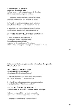 72
É feliz quem crê na revelação,
Quem tem deus no coração.
1. Jesus cristo é a palavra, pura imagem de Deus Pai.
Ele é vida e verdade, a suprema caridade.
2. Os profetas sempre mostram a verdade do senhor.
Precisamos ser profetas para o mundo ser melhor.
3. Nossa fé se fundamenta na palavra dos apóstolos.
João, Mateus, Marcos e Lucas transmitiam essa fé.
4. Vinde a nós, ó Santo Espírito, venha nos iluminar.
A palavra que nos salva, nós queremos conservar.
54 – TU ÉS MINHA VIDA, OUTRO DEUS NÃO HÁ
1. Tu és minha vida, outro Deus não há.
Tu és minha estrada, a minha verdade.
Em tua Palavra eu caminharei,
enquanto eu viver e até quando Tu quiseres.
Já não sentirei temor, pois, estás aqui. Tu estás no meio de nós.
41
Pai nosso, revolucionário, parceiro dos pobres, Deus dos oprimidos
O, o, o, o, O, o, o, o
16 – TUA PALAVRA ME ANIMA
Aleluia, aleluia! Aleluia, aleluia!
Aleluia, aleluia! Aleluias ao Senhor!
1 - Quando meu barco vacila nas ondas bravas do mar,
tua Palavra me anima: “Coragem, sou Eu!”
2 - Quando não tenho palavras todos tramando meu fim,
o teu Espírito fala: / “Não temas, sou Eu!”
17 – AGORA É TEMPO DE SER IGREJA
Agora é tempo de ser Igreja, caminhar juntos, participar.
1. Somos povo escolhido e na fronte assinalados
com o nome do Senhor que caminha ao nosso lado.
2.Somos povo em missão, já é tempo de partir,
 