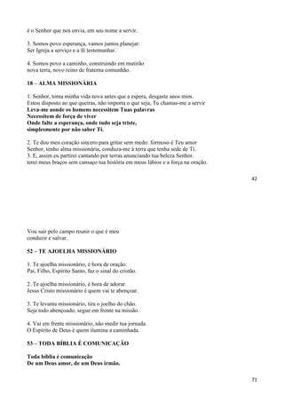 42
é o Senhor que nos envia, em seu nome a servir.
3. Somos povo esperança, vamos juntos planejar:
Ser Igreja a serviço e a fé testemunhar.
4. Somos povo a caminho, construindo em mutirão
nova terra, novo reino de fraterna comunhão.
18 – ALMA MISSIONÁRIA
1. Senhor, toma minha vida nova antes que a espera, desgaste anos mim.
Estou disposto ao que queiras, não importa o que seja, Tu chamas-me a servir
Leva-me aonde os homens necessitem Tuas palavras
Necessitem de força de viver
Onde falte a esperança, onde tudo seja triste,
simplesmente por não saber Ti.
2. Te dou meu coração sincero para gritar sem medo: formoso é Teu amor
Senhor, tenho alma missionária, conduza-me à terra que tenha sede de Ti.
3. E, assim eu partirei cantando por terras anunciando tua beleza Senhor.
terei meus braços sem cansaço tua história em meus lábios e a força na oração.
71
Vou sair pelo campo reunir o que é meu
conduzir e salvar.
52 – TE AJOELHA MISSIONÁRIO
1. Te ajoelha missionário, é hora de oração.
Pai, Filho, Espírito Santo, faz o sinal do cristão.
2. Te ajoelha missionário, é hora de adorar.
Jesus Cristo missionário é quem vai te abençoar.
3. Te levanta missionário, tira o joelho do chão.
Seja todo abençoado, segue em frente na missão.
4. Vai em frente missionário, não medir tua jornada.
O Espírito de Deus é quem ilumina a caminhada.
53 – TODA BÍBLIA É COMUNICAÇÃO
Toda bíblia é comunicação
De um Deus amor, de um Deus irmão.
 