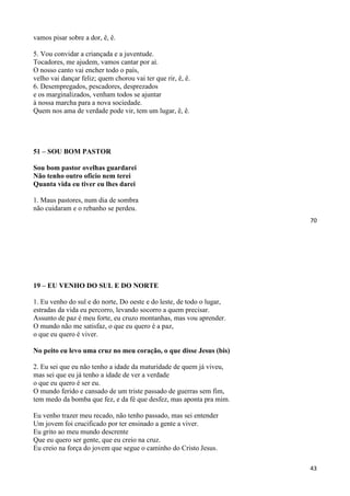 70
vamos pisar sobre a dor, ê, ê.
5. Vou convidar a criançada e a juventude.
Tocadores, me ajudem, vamos cantar por aí.
O nosso canto vai encher todo o país,
velho vai dançar feliz; quem chorou vai ter que rir, ê, ê.
6. Desempregados, pescadores, desprezados
e os marginalizados, venham todos se ajuntar
à nossa marcha para a nova sociedade.
Quem nos ama de verdade pode vir, tem um lugar, ê, ê.
51 – SOU BOM PASTOR
Sou bom pastor ovelhas guardarei
Não tenho outro oficio nem terei
Quanta vida eu tiver eu lhes darei
1. Maus pastores, num dia de sombra
não cuidaram e o rebanho se perdeu.
43
19 – EU VENHO DO SUL E DO NORTE
1. Eu venho do sul e do norte, Do oeste e do leste, de todo o lugar,
estradas da vida eu percorro, levando socorro a quem precisar.
Assunto de paz é meu forte, eu cruzo montanhas, mas vou aprender.
O mundo não me satisfaz, o que eu quero é a paz,
o que eu quero é viver.
No peito eu levo uma cruz no meu coração, o que disse Jesus (bis)
2. Eu sei que eu não tenho a idade da maturidade de quem já viveu,
mas sei que eu já tenho a idade de ver a verdade
o que eu quero é ser eu.
O mundo ferido e cansado de um triste passado de guerras sem fim,
tem medo da bomba que fez, e da fé que desfez, mas aponta pra mim.
Eu venho trazer meu recado, não tenho passado, mas sei entender
Um jovem foi crucificado por ter ensinado a gente a viver.
Eu grito ao meu mundo descrente
Que eu quero ser gente, que eu creio na cruz.
Eu creio na força do jovem que segue o caminho do Cristo Jesus.
 