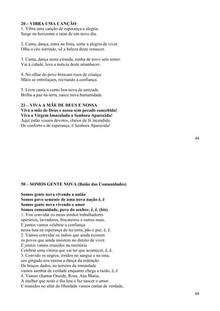 44
20 – VIBRA UMA CANÇÃO
1. Vibra uma canção de esperança e alegria.
Surge no horizonte o raiar de um novo dia.
2. Canta, dança, entra na festa, sente a alegria de viver.
Olha o céu sorrindo, vê a beleza deste renascer.
3. Canta, dança nesta ciranda, sonha de novo sem temer.
Vai à cidade, leva a notícia deste amanhecer.
4. No olhar do povo brincam risos de criança.
Mãos se entrelaçam, recriando a confiança.
5. Livre canta o vento boa nova de amizade.
Brilha a paz na terra, nasce nova humanidade.
21 – VIVA A MÃE DE DEUS E NOSSA
Viva a mãe de Deus e nossa sem pecado concebida!
Viva a Virgem Imaculada a Senhora Aparecida!
Aqui estão vossos devotos, cheios de fé incendida,
De conforto e de esperança, ó Senhora Aparecida!
69
50 – SOMOS GENTE NOVA (Baião das Comunidades)
Somos gente nova vivendo a união
Somos povo semente de uma nova nação ê, ê
Somos gente nova vivendo o amor
Somos comunidade, povo do senhor, ê, ê. (bis)
1. Vou convidar os meus irmãos trabalhadores
operários, lavradores, biscateiros e outros mais.
E juntos vamos celebrar a confiança
nessa luta na esperança de ter terra, pão e paz, ê, ê.
2. Vamos convidar os índios que ainda existem
os povos que ainda insistem no direito de viver.
E juntos vamos reunidos na memória
Celebrar uma vitória que vai ter que acontecer, ê, ê.
3. Convido os negros, irmãos no sangue e na sina,
seu gingado nos ensina a dança da redenção.
De braços dados, no terreiro da irmandade
vamos sambar de verdade enquanto chega a razão, ê, ê
4. Vamos chamar Oneide, Rosa, Ana Maria,
A mulher que noite e dia luta e faz nascer o amor.
E reunidos no altar da liberdade vamos cantar de verdade,
 