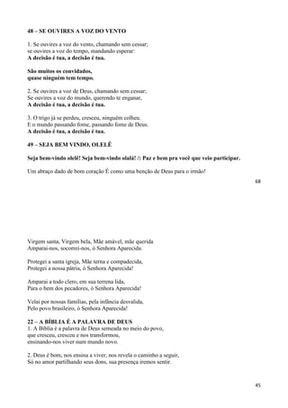 68
48 – SE OUVIRES A VOZ DO VENTO
1. Se ouvires a voz do vento, chamando sem cessar;
se ouvires a voz do tempo, mandando esperar:
A decisão é tua, a decisão é tua.
São muitos os convidados,
quase ninguém tem tempo.
2. Se ouvires a voz de Deus, chamando sem cessar;
Se ouvires a voz do mundo, querendo te enganar,
A decisão é tua, a decisão é tua.
3. O trigo já se perdeu, cresceu, ninguém colheu.
E o mundo passando fome, passando fome de Deus.
A decisão é tua, a decisão é tua.
49 – SEJA BEM VINDO, OLELÊ
Seja bem-vindo olelê! Seja bem-vindo olalá! /: Paz e bem pra você que veio participar.
Um abraço dado de bom coração É como uma benção de Deus para o irmão!
45
Virgem santa, Virgem bela, Mãe amável, mãe querida
Amparai-nos, socorrei-nos, ó Senhora Aparecida.
Protegei a santa igreja, Mãe terna e compadecida,
Protegei a nossa pátria, ó Senhora Aparecida!
Amparai a todo clero, em sua terrena lida,
Para o bem dos pecadores, ó Senhora Aparecida!
Velai por nossas famílias, pela infância desvalida,
Pelo povo brasileiro, ó Senhora Aparecida!
22 – A BÍBLIA É A PALAVRA DE DEUS
1. A Bíblia é a palavra de Deus semeada no meio do povo,
que cresceu, cresceu e nos transformou,
ensinando-nos viver num mundo novo.
2. Deus é bom, nos ensina a viver, nos revela o caminho a seguir,
Só no amor partilhando seus dons, sua presença iremos sentir.
 
