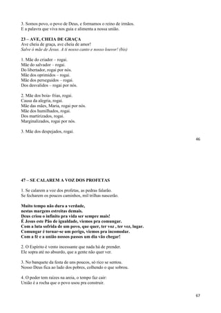 46
3. Somos povo, o povo de Deus, e formamos o reino de irmãos.
E a palavra que viva nos guia e alimenta a nossa união.
23 – AVE, CHEIA DE GRAÇA
Ave cheia de graça, ave cheia de amor!
Salve ó mãe de Jesus. A ti nosso canto e nosso louvor! (bis)
1. Mãe do criador – rogai.
Mãe do salvador – rogai.
Do libertador, rogai por nós.
Mãe dos oprimidos – rogai.
Mãe dos perseguidos – rogai.
Dos desvalidos – rogai por nós.
2. Mãe dos boia- frias, rogai.
Causa da alegria, rogai.
Mãe das mães, Maria, rogai por nós.
Mãe dos humilhados, rogai.
Dos martirizados, rogai.
Marginalizados, rogai por nós.
3. Mãe dos despejados, rogai.
67
47 – SE CALAREM A VOZ DOS PROFETAS
1. Se calarem a voz dos profetas, as pedras falarão.
Se fecharem os poucos caminhos, mil trilhas nascerão.
Muito tempo não dura a verdade,
nestas margens estreitas demais.
Deus criou o infinito pra vida ser sempre mais!
É Jesus este Pão de igualdade, viemos pra comungar.
Com a luta sofrida de um povo, que quer, ter voz , ter vez, lugar.
Comungar é tornar-se um perigo, viemos pra incomodar.
Com a fé e a união nossos passos um dia vão chegar!
2. O Espírito é vento incessante que nada há de prender.
Ele sopra até no absurdo, que a gente não quer ver.
3. No banquete da festa de uns poucos, só rico se sentou.
Nosso Deus fica ao lado dos pobres, colhendo o que sobrou.
4. O poder tem raízes na areia, o tempo faz cair:
União é a rocha que o povo usou pra construir.
 