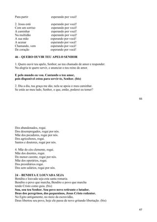 66
Para partir esperando por você!
2. Jesus está esperando por você!
Com um sorriso esperando por você!
A caminhar esperando por você!
Na multidão esperando por você!
A sua mão esperando por você!
A acenar esperando por você!
Chamando, vem esperando por você!
De coração esperando por você!
46 – QUERO OUVIR TEU APELO SENHOR
1. Quero ouvir teu apelo, Senhor; ao teu chamado de amor e responder.
Na alegria te quero servir, e anunciar o teu reino de amor.
E pelo mundo eu vou. Cantando o teu amor,
pois disponível estou para servir-te, Senhor. (bis)
2. Dia a dia, tua graça me dás; nela se apoia o meu caminhar.
Se estás ao meu lado, Senhor, o que, então, poderei eu temer?
47
Dos abandonados, rogai.
Dos desempregados, rogai por nós.
Mãe dos pecadores, rogai por nós.
Dos agricultores, rogai.
Santos e doutores, rogai por nós.
4. Mãe do céu clemente, rogai.
Mãe dos doentes, rogai.
Do menor carente, rogai por nós.
Mãe dos operários, rogai.
Dos presidiários rogai.
Dos sem salários, rogai por nós.
24 – BENDITA E LOUVADA SEJA
Bendita e louvada seja esta santa romaria.
Bendito o povo que marcha, Bendito o povo que marcha
tendo Cristo como guia. (bis)
Sou, sou teu Senhor. Sou povo novo retirante e lutador.
Deus dos peregrinos, dos pequeninos, Jesus Cristo redentor.
No Egito antigamente, no meio da escravidão,
Deus libertou seu povo, hoje ele passa de novo gritando libertação. (bis)
 