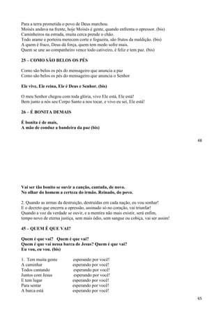 48
Para a terra prometida o povo de Deus marchou.
Moisés andava na frente, hoje Moisés é gente, quando enfrenta o opressor. (bis)
Caminheiros na estrada, muita cerca prende o chão.
Todo arame e porteira merecem corte e fogueira, são frutos da maldição. (bis)
A quem é fraco, Deus dá força, quem tem medo sofre mais.
Quem se une ao companheiro vence todo cativeiro, é feliz e tem paz. (bis)
25 – COMO SÃO BELOS OS PÉS
Como são belos os pés do mensageiro que anuncia a paz
Como são belos os pés do mensageiro que anuncia o Senhor
Ele vive, Ele reina, Ele é Deus e Senhor. (bis)
O meu Senhor chegou com toda glória, vivo Ele está, Ele está!
Bem junto a nós seu Corpo Santo a nos tocar, e vivo eu sei, Ele está!
26 – É BONITA DEMAIS
É bonita é de mais,
A mão de conduz a bandeira da paz (bis)
65
Vai ser tão bonito se ouvir a canção, cantada, de novo.
No olhar do homem a certeza do irmão. Reinado, do povo.
2. Quando as armas da destruição, destruídas em cada nação, eu vou sonhar!
E o decreto que encerra a opressão, assinado só no coração, vai triunfar!
Quando a voz da verdade se ouvir, e a mentira não mais existir, será enfim,
tempo novo de eterna justiça, sem mais ódio, sem sangue ou cobiça, vai ser assim!
45 – QUEM É QUE VAI?
Quem é que vai? Quem é que vai?
Quem é que vai nessa barca de Jesus? Quem é que vai?
Eu vou, eu vou. (bis)
1. Tem muita gente esperando por você!
A caminhar esperando por você!
Todos cantando esperando por você!
Juntos com Jesus esperando por você!
E tem lugar esperando por você!
Para sentar esperando por você!
A barca está esperando por você!
 