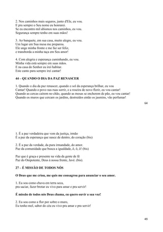 64
2. Nos caminhos mais seguros, junto d'Ele, eu vou.
E pra sempre o Seu nome eu honrarei.
Se eu encontro mil abismos nos caminhos, eu vou.
Segurança sempre tenho em suas mãos!
3. Ao banquete, em sua casa, muito alegre, eu vou.
Um lugar em Sua mesa me preparou.
Ele unge minha fronte e me faz ser feliz,
e transborda a minha taça em Seu amor!
4. Com alegria e esperança caminhando, eu vou.
Minha vida está sempre em suas mãos.
E na casa do Senhor eu irei habitar.
Este canto para sempre irei cantar!
44 – QUANDO O DIA DA PAZ RENASCER
1. Quando o dia da paz renascer, quando o sol da esperança brilhar, eu vou
Cantar! Quando o povo nas ruas sorrir, e a roseira de novo florir, eu vou cantar!
Quando as cercas caírem no chão, quando as mesas se encherem de pão, eu vou cantar!
Quando os muros que cercam os jardins, destruídos então os jasmins, vão perfumar!
49
1. É a paz verdadeira que vem da justiça, irmão
É a paz da esperança que nasce de dentro, do coração (bis)
2. É a paz da verdade, da pura irmandade, do amor.
Paz da comunidade que busca a igualdade, ô, ô, ô! (bis)
Paz que é graça e presente na vida da gente de fé
Paz do Onipotente, Deus à nossa frente, Javé. (bis).
27 – É MISSÃO DE TODOS NÓS
O Deus que me criou, me quis me consagrou para anunciar o seu amor.
1. Eu sou como chuva em terra seca,
pra saciar, fazer brotar eu vivo para amar e pra servir!
É missão de todos nós Deus chama, eu quero ouvir a sua voz!
2. Eu sou como a flor por sobre o muro,
Eu tenho mel, sabor do céu eu vivo pra amar e pra servir!
 