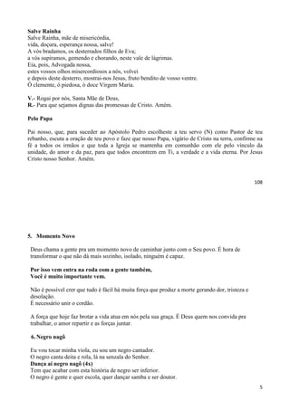108
Salve Rainha
Salve Rainha, mãe de misericórdia,
vida, doçura, esperança nossa, salve!
A vós bradamos, os desterrados filhos de Eva;
a vós supiramos, gemendo e chorando, neste vale de lágrimas.
Eia, pois, Advogada nossa,
estes vossos olhos misercordiosos a nós, volvei
e depois deste desterro, mostrai-nos Jesus, fruto bendito de vosso ventre.
Ó clemente, ó piedosa, ó doce Virgem Maria.
V.- Rogai por nós, Santa Mãe de Deus,
R.- Para que sejamos dignas das promessas de Cristo. Amém.
Pelo Papa
Pai nosso, que, para suceder ao Apóstolo Pedro escolheste a teu servo (N) como Pastor de teu
rebanho, escuta a oração de teu povo e faze que nosso Papa, vigário de Cristo na terra, confirme na
fé a todos os irmãos e que toda a Igreja se mantenha em comunhão com ele pelo vínculo da
unidade, do amor e da paz, para que todos encontrem em Ti, a verdade e a vida eterna. Por Jesus
Cristo nosso Senhor. Amém.
5
5. Momento Novo
Deus chama a gente pra um momento novo de caminhar junto com o Seu povo. É hora de
transformar o que não dá mais sozinho, isolado, ninguém é capaz.
Por isso vem entra na roda com a gente também,
Você é muito importante vem.
Não é possível crer que tudo é fácil há muita força que produz a morte gerando dor, tristeza e
desolação.
É necessário unir o cordão.
A força que hoje faz brotar a vida atua em nós pela sua graça. É Deus quem nos convida pra
trabalhar, o amor repartir e as forças juntar.
6. Negro nagô
Eu vou tocar minha viola, eu sou um negro cantador.
O negro canta deita e rola, lá na senzala do Senhor.
Dança aí negro nagô (4x)
Tem que acabar com esta história de negro ser inferior.
O negro é gente e quer escola, quer dançar samba e ser doutor.
 