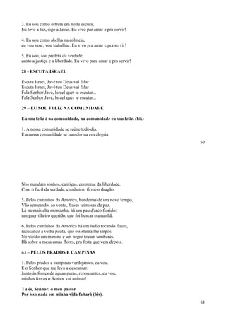 50
3. Eu sou como estrela em noite escura,
Eu levo a luz, sigo a Jesus. Eu vivo par amar e pra servir!
4. Eu sou como abelha na colmeia,
eu vou voar, vou trabalhar. Eu vivo pra amar e pra servir!
5. Eu sou, sou profeta da verdade,
canto a justiça e a liberdade. Eu vivo para amar e pra servir!
28 - ESCUTA ISRAEL
Escuta Israel, Javé teu Deus vai falar
Escuta Israel, Javé teu Deus vai falar
Fala Senhor Javé, Israel quer te escutar...
Fala Senhor Javé, Israel quer te escutar...
29 – EU SOU FELIZ NA COMUNIDADE
Eu sou feliz é na comunidade, na comunidade eu sou feliz. (bis)
1. A nossa comunidade se reúne todo dia.
E a nossa comunidade se transforma em alegria.
63
Nos mandam sonhos, cantigas, em nome da liberdade.
Com o fuzil da verdade, combatem firme o dragão.
5. Pelos caminhos da América, bandeiras de um novo tempo,
Vão semeando, ao vento, frases teimosas de paz.
Lá na mais alta montanha, há um pau d'arco florido:
um guerrilheiro querido, que foi buscar o amanhã.
6. Pelos caminhos da América há um índio tocando flauta,
recusando a velha pauta, que o sistema lhe impôs.
No violão um menino e um negro tocam tambores.
Há sobre a mesa umas flores, pra festa que vem depois.
43 – PELOS PRADOS E CAMPINAS
1. Pelos prados e campinas verdejantes, eu vou.
É o Senhor que me leva a descansar.
Junto às fontes de águas puras, repousantes, eu vou,
minhas forças o Senhor vai animar!
Tu és, Senhor, o meu pastor
Por isso nada em minha vida faltará (bis).
 