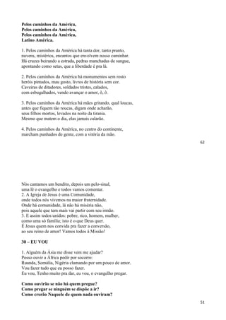 62
Pelos caminhos da América,
Pelos caminhos da América,
Pelos caminhos da América,
Latino América.
1. Pelos caminhos da América há tanta dor, tanto pranto,
nuvens, mistérios, encantos que envolvem nosso caminhar.
Há cruzes beirando a estrada, pedras manchadas de sangue,
apontando como setas, que a liberdade é pra lá.
2. Pelos caminhos da América há monumentos sem rosto
heróis pintados, mau gosto, livros de história sem cor.
Caveiras de ditadores, soldados tristes, calados,
com esbugalhados, vendo avançar o amor, ô, ô.
3. Pelos caminhos da América há mães gritando, qual loucas,
antes que fiquem tão roucas, digam onde acharão,
seus filhos mortos, levados na noite da tirania.
Mesmo que matem o dia, elas jamais calarão.
4. Pelos caminhos da América, no centro do continente,
marcham punhados de gente, com a vitória da mão.
51
Nós cantamos um bendito, depois um pelo-sinal,
uma lê o evangelho e todos vamos comentar.
2. A Igreja de Jesus é uma Comunidade,
onde todos nós vivemos na maior fraternidade.
Onde há comunidade, lá não há miséria não,
pois aquele que tem mais vai partir com seu irmão.
3. E assim todos unidos: pobre, rico, homem, mulher,
como uma só família; isto é o que Deus quer.
É Jesus quem nos convida pra fazer a conversão,
ao seu reino de amor! Vamos todos à Missão!
30 – EU VOU
1. Alguém da Ásia me disse vem me ajudar?
Posso ouvir a África pedir por socorro:
Ruanda, Somália, Nigéria clamando por um pouco de amor.
Vou fazer tudo que eu posso fazer.
Eu vou, Tenho muito pra dar, eu vou, o evangelho pregar.
Como ouvirão se não há quem pregue?
Como pregar se ninguém se dispõe a ir?
Como crerão Naquele de quem nada ouviram?
 