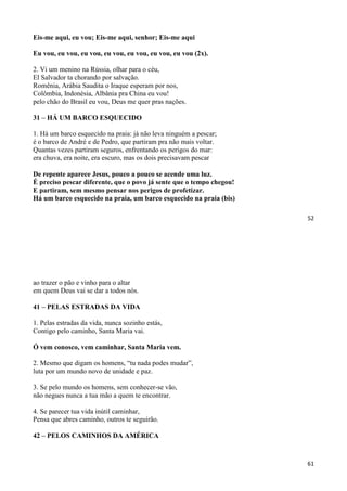 52
Eis-me aqui, eu vou; Eis-me aqui, senhor; Eis-me aqui
Eu vou, eu vou, eu vou, eu vou, eu vou, eu vou, eu vou (2x).
2. Vi um menino na Rússia, olhar para o céu,
El Salvador ta chorando por salvação.
Romênia, Arábia Saudita o Iraque esperam por nos,
Colômbia, Indonésia, Albânia pra China eu vou!
pelo chão do Brasil eu vou, Deus me quer pras nações.
31 – HÁ UM BARCO ESQUECIDO
1. Há um barco esquecido na praia: já não leva ninguém a pescar;
é o barco de André e de Pedro, que partiram pra não mais voltar.
Quantas vezes partiram seguros, enfrentando os perigos do mar:
era chuva, era noite, era escuro, mas os dois precisavam pescar
De repente aparece Jesus, pouco a pouco se acende uma luz.
É preciso pescar diferente, que o povo já sente que o tempo chegou!
E partiram, sem mesmo pensar nos perigos de profetizar.
Há um barco esquecido na praia, um barco esquecido na praia (bis)
61
ao trazer o pão e vinho para o altar
em quem Deus vai se dar a todos nós.
41 – PELAS ESTRADAS DA VIDA
1. Pelas estradas da vida, nunca sozinho estás,
Contigo pelo caminho, Santa Maria vai.
Ó vem conosco, vem caminhar, Santa Maria vem.
2. Mesmo que digam os homens, “tu nada podes mudar”,
luta por um mundo novo de unidade e paz.
3. Se pelo mundo os homens, sem conhecer-se vão,
não negues nunca a tua mão a quem te encontrar.
4. Se parecer tua vida inútil caminhar,
Pensa que abres caminho, outros te seguirão.
42 – PELOS CAMINHOS DA AMÉRICA
 