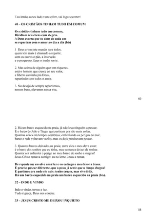 60
Teu irmão ao teu lado vem sofrer, vai logo socorrer!
40 – OS CRISTÃOS TINHAM TUDO EM COMUM
Os cristãos tinham tudo em comum,
Dividiam seus bens com alegria.
/: Deus espera que os dons de cada um
se repartam com o amor no dia a dia (bis)
1 Deus criou este mundo para todos,
quem tem mais é chamado a repartir,
com os outros o pão, a instrução
e o progresso, fazer o irmão sorrir.
2. Mas acima de alguém que tem riquezas,
está o homem que cresce ao seu valor,
e liberto caminha pra Deus,
repartindo com todos o amor.
3. No desejo de sempre repartirmos,
nossos bens, elevemos nossa voz,
53
2. Há um barco esquecido na praia, já não leva ninguém a pescar;
É o barco de João e Tiago, que partiram pra não mais voltar.
Quantas vezes em tempos sombrios, enfrentando os perigos do mar,
barco e rede voltavam vazios, mas os dois precisavam pescar.
3. Quantos barcos deixados na praia; entre eles o meu deve estar:
é o barco dos sonhos que eu tinha, mas eu nunca deixei de sonhar.
Quanta vez enfrentei o perigo no meu barco de sonho a singrar!
Jesus Cristo remava comigo: eu no leme, Jesus a remar.
De repente me envolve uma luz e eu entrego o meu leme a Jesus.
É preciso pescar diferente, que o povo já sente que o tempo chegou!
E partimos pra onde ele quis: tenho cruzes, mas vivo feliz.
Há um barco esquecido na praia um barco esquecido na praia (bis).
32 – INDO E VINDO
Indo e vindo, trevas e luz.
Tudo é graça, Deus nos conduz.
33 – JESUS CRISTO ME DEIXOU INQUIETO
 