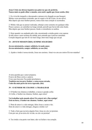 54
Jesus Cristo me deixou inquieto nas palavras que ele proferiu.
Nunca mais eu pude olhar o mundo, sem sentir aquilo que Jesus sentiu. (bis)
1. Eu vivia tão tranquilo e descansado e pensava ter chegado ao que busquei.
Muitas vezes proclamei extasiado, que ao seguir a lei de Cristo, eu me salvei.
Mas depois que meu Senhor passou, nunca mais meu coração se acomodou.
2. Minha vida que eu pensei realizada, esbanjei como semente em qualquer chão.
Pouco a pouco, ao caminhar na longa estrada, percebi que havia tido uma ilusão.
Mas depois que meu Senhor passou, ilusão e comodismo se acabou.
3. Hoje quando vou andando pela vida, encontrando a minha gente a me esperar.
Já não canso e nem reclamo da subida, pois entendo que é preciso caminhar.
Coração daquele que tem fé vai mais longe, bem mais longe que seu pé.
34 – JOVEM MISSIONÁRIO, SEMPRE SOLIDÁRIO
Jovem missionário, sempre solidário, levando amor.
Jovem missionário, sempre solidário, eu sou (bis)
1. Ajudar o irmão é nossa missão, Jesus nos ensinou. Amai-vos uns aos outros Ele nos mandou!
59
A terra querida que o amor preparou.
O povo de Deus corria e cantava
E nos seus louvores Teu poder proclamava.
Também sou teu povo Senhor, e estou nessa estrada.
Cada dia mais perto da terra esperada. (bis)
39 – O SENHOR ME CHAMOU A TRABALHAR
1. O Senhor me chamou a trabalhar, a messe é grande ceifar.
A Ceifar, o Senhor me chamou, Senhor, aqui estou!
Vai trabalhar pelo mundo afora! Eu estarei até o fim contigo!
Está na hora, o Senhor me chamou. Senhor, aqui estou!
2. Dom de amor é a vida entregar, falou Jesus e assim o fez.
Dom de amor é a vida entregar, chegou a minha vez!
3. Todo o bem que na terra alguém fizer, Jesus no céu vai premiar.
Cem por um, já na terra ele vai dar, no céu vai premiar!
4. Teu irmão a tua porta vem bater, não vai fechar o teu coração.
 