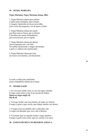 56
36 – NEGRA MARIAMA
Negra Mariama, Negra Mariama chama. (Bis)
1. Negra Mariama chama para enfeitar
o andor porta estandarte, para ostentar.
A imagem Aparecida em nossa escravidão,
com o rosto dos pequenos, cor de quem é irmão.
2. Negra Mariama chama pra cantar,
que Deus uniu os fracos, pra se libertar.
E derrubou dos tronos latifundiários,
que escravizavam, pra se regalar.
3. Negra Mariama chama pra dançar,
saravá esperança até o sol raiar.
No samba está presente o sangue derramado,
o grito e o silêncio dos martirizados.
4. Negra Mariama chama pra lutar
em nossos movimentos, sem desanimar.
57
Levanta a cabeça dos espoliados,
nossa companheira chama pra avançar.
37 – NEGRO NAGÔ
1. Eu vou tocar minha viola; eu sou um negro cantador.
O negro canta, deita e rola, lá na senzala do Senhor.
Dança aí, negro nagô! (4)
Oh oh oh
2. Tem que acabar com essa história, de negro ser inferior.
O negro é gente e quer escola, quer dançar samba e ser doutor.
3. O negro mora em palafita, não é culpa dele, não.
A culpa é da abolição, que veio e não o libertou.
4. Vou botar fogo no engenho aonde o negro apanhou.
O negro é gente como outro: quer ter carinho e ter amor.
38 – O POVO DE DEUS NO DESERTO ANDAVA
 