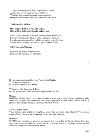 6
O negro mora em palafita, não é culpa dele não senhor.
A culpa é da abolição que veio e não o libertou.
Vou botar fogo no engenho aonde o negro apanhou.
O negro é gente como o outro, quer ter carinho e ter amor.
7. Olha a glória de Deus
Olha a glória de Deus, brilhando, aleluia.
Olha a glória de Deus, brilhando, aleluia (bis)
Nosso Deus é o artista do universo, é a fonte da luz, do ar da cor.
É o som, é a música, é a dança, é o mar jangadeiro e pescador.
É o seio materno sempre fértil é a beleza, é a pureza e é calor (bis)
Aleluia, aleluia, vamos criar que é pra glória de Deus brilhar
8. Pai Nosso dos Mártires
Pai nosso, dos pobres marginalizados.
Pai nosso, dos mártires, dos torturados.
107
R. Faça-se em mim segundo a vossa Palavra. Ave Maria...
V. E o Verbo se fez carne,
R. E habitou entre nós. Ave Maria...
V. Rogai por nós, Santa Mãe de Deus,
R. Para que sejamos dignos de alcançar as promessas de Cristo.
Oração
OREMOS. Infundi, Senhor, em nossos corações, a vossa graça, a fim de que, conhecendo, pela
anunciação do Anjo, a Encarnação de vosso Filho, cheguemos por sua Paixão e Morte na Cruz à
glória da Ressurreição. Por Jesus Cristo nosso Senhor. Amém.
Vinde, Espírito Santo
Vinde Espírito Santo enchei os corações de vossos fiéis e acendei neles o fogo do Vosso amor;
enviai o Vosso Espírito e tudo será criado e renovareis a face da terra.
OREMOS:
Ó DEUS que instruístes os corações de Vossos fiéis com a Luz do Espírito Santo, fazei que
apreciemos retamente todas as coisas, segundo o mesmo Espírito, e gozemos sempre de sua
consolação. Por Cristo, nosso Senhor. Amém.
 
