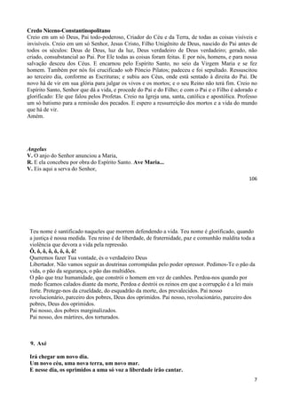 106
Credo Niceno-Constantinopolitano
Creio em um só Deus, Pai todo-poderoso, Criador do Céu e da Terra, de todas as coisas visíveis e
invisíveis. Creio em um só Senhor, Jesus Cristo, Filho Unigênito de Deus, nascido do Pai antes de
todos os séculos: Deus de Deus, luz da luz, Deus verdadeiro de Deus verdadeiro; gerado, não
criado, consubstancial ao Pai. Por Ele todas as coisas foram feitas. E por nós, homens, e para nossa
salvação desceu dos Céus. E encarnou pelo Espírito Santo, no seio da Virgem Maria e se fez
homem. Também por nós foi crucificado sob Pôncio Pilatos; padeceu e foi sepultado. Ressuscitou
ao terceiro dia, conforme as Escrituras; e subiu aos Céus, onde está sentado à direita do Pai. De
novo há de vir em sua glória para julgar os vivos e os mortos; e o seu Reino não terá fim. Creio no
Espírito Santo, Senhor que dá a vida, e procede do Pai e do Filho; e com o Pai e o Filho é adorado e
glorificado: Ele que falou pelos Profetas. Creio na Igreja una, santa, católica e apostólica. Professo
um só batismo para a remissão dos pecados. E espero a ressurreição dos mortos e a vida do mundo
que há de vir.
Amém.
Angelus
V. O anjo do Senhor anunciou a Maria,
R. E ela concebeu por obra do Espírito Santo. Ave Maria...
V. Eis aqui a serva do Senhor,
7
Teu nome é santificado naqueles que morrem defendendo a vida. Teu nome é glorificado, quando
a justiça é nossa medida. Teu reino é de liberdade, de fraternidade, paz e comunhão maldita toda a
violência que devora a vida pela repressão.
Ô, ô, ô, ô, ô, ô, ô, ô!
Queremos fazer Tua vontade, és o verdadeiro Deus
Libertador. Não vamos seguir as doutrinas corrompidas pelo poder opressor. Pedimos-Te o pão da
vida, o pão da segurança, o pão das multidões.
O pão que traz humanidade, que constrói o homem em vez de canhões. Perdoa-nos quando por
medo ficamos calados diante da morte, Perdoa e destrói os reinos em que a corrupção é a lei mais
forte. Protege-nos da crueldade, do esquadrão da morte, dos prevalecidos. Pai nosso
revolucionário, parceiro dos pobres, Deus dos oprimidos. Pai nosso, revolucionário, parceiro dos
pobres, Deus dos oprimidos.
Pai nosso, dos pobres marginalizados.
Pai nosso, dos mártires, dos torturados.
9. Axé
Irá chegar um novo dia.
Um novo céu, uma nova terra, um novo mar.
E nesse dia, os oprimidos a uma só voz a liberdade irão cantar.
 