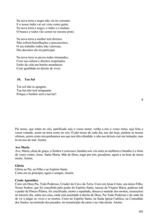 8
Na nova terra o negro não vai ter corrente,
E o nosso índio vai ser visto como gente.
Na nova terra o negro, o índio e o mulato,
O branco e todos vão comer no mesmo prato.
Na nova terra a mulher terá direitos.
Não sofrerá humilhações e preconceitos.
O seu trabalho todos irão valorizar,
Das decisões ela irá participar.
Na nova terra os povos todos irmanados,
Com sua cultura e direitos respeitados
Farão da vida um bonito amanhecer.
Com igualdade no direito de viver.
10. Teu Sol
Teu sol não se apagará,
Tua lua não terá minguante
Porque o Senhor será a tua luz!
105
Pai nosso, que estais no céu, santificado seja o vosso nome; venha a nós o vosso reino; seja feita a
vossa vontade, assim na terra como no céu. O pão nosso de cada dia, nos dai hoje; perdoai as nossas
ofensas, assim como nós perdoamos aos que nos têm ofendido; e não nos deixeis cair em tentação, mas
livrai-nos do mal. Amém
Ave Maria
Ave, Maria, cheia de graça; o Senhor é convosco, bendita sois vós entre as mulheres e bendito é o fruto
de vosso ventre, Jesus. Santa Maria, Mãe de Deus, rogai por nós, pecadores, agora e na hora de nossa
morte. Amém.
Glória
Glória ao Pai, ao Filho e ao Espírito Santo.
Como era no princípio, agora e sempre, Amém.
Credo Apostólico
Creio em Deus Pai, Todo Poderoso, Criador do Céu e da Terra. Creio em Jesus Cristo, seu único Filho,
Nosso Senhor, que foi concebido pelo poder do Espírito Santo, nasceu da Virgem Maria, padeceu sob
o poder de Pôncio Pilatos, foi crucificado, morto e sepultado, desceu à mansão dos mortos, ressuscitou
ao terceiro dia, subiu aos céus, onde está assentado à direita de Deus, Pai Todo Poderoso e de onde há
de vir a julgar os vivos e os mortos. Creio no Espírito Santo, na Santa Igreja Católica, na Comunhão
dos Santos, na remissão dos pecados, na ressurreição da carne e na vida eterna. Amém.
 