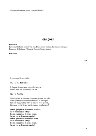104
Alegres celebremos nossa vida em Missão!
ORAÇÕES
Pelo sinal
Pelo sinal da Santa Cruz, livrai-nos Deus, nosso Senhor, dos nossos inimigos.
Em nome do Pai e do Filho e do Espírito Santo. Amém.
Pai Nosso
9
Ó povo que Deus conduz!
11. Ó luz do Senhor
Ó Luz do Senhor, que vem sobre a terra.
Inunda meu ser, permanece em nós.
12. O Profeta
Antes que eu te formasse dentro do seio de tua mãe
Antes que tu nascesses te conhecia e te consagrei.
Para ser meu profeta entre as nações eu te escolhi,
Irás onde enviar-te e o que te mando proclamarás!
Tenho que gritar, tenho que arriscar,
Ai de mim se não o faço!
Como escapar de ti, como calar,
Se tua voz arde em meu peito?
Tenho que andar, tenho que lutar,
Ai de mim se não o faço!
Como escapar de ti, como calar,
Se tua voz arde em meu peito?
 