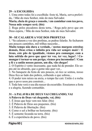 Página 60 | NOVENADE NATAL2013
29 - A ESCOLHIDA
1. Uma entre todas foi a escolhida: foste tú, Maria, serva preferi-
da, / Mãe do meu Senhor, mãe do meu Salvador.
Maria, cheia de graça e consolo, / em caminhar com teu povo,
Nossa mãe sempre será. (bis)
2. Roga pelos pecadores desta terra, / Roga pelo povo que em
Deus espera, / Mãe do meu Senhor, mãe do meu Salvador.
30 - SE CALAREM A VOZ DOS PROFETAS
1. “Se calarem a voz dos profetas, as pedras falarão. Se fecharem
uns poucos caminhos, mil trilhas nascerão...
Muito tempo não dura a verdade, / nestas margens estreitas
Jesus, este pão de igualdade, viemos pra comungar, com a
luta sofrida do povo que quer ter voz, ter vez, lugar! / Co-
mungar é tornar-se um perigo, viemos pra incomodar! / Com
a fé e a união nossos passos, um dia, vão chegar!
2. O Espírito é vento incessante, que nada há de prender. Ele so-
pra até no absurdo, que a gente não quer ver...
3. No banquete da festa de uns poucos, só rico se sentou, nosso
4. O poder tem raízes na areia, o tempo faz cair. União é a rocha
que o povo usou pra construir...
5. Toda luta verá o seu dia nascer da escuridão. Ensaiamos a festa
e a alegria, fazendo comunhão.
31 - A PALAVRA DE DEUS VAI CHEGANDO, VAI
A Palavra de Deus vai chegando, vai, (bis)
1. É Jesus que hoje vem nos falar. (bis)
2. É Palavra de Deus aos pequenos. (bis)
3. É Palavra de libertação. (bis)
4. Como o sol a brilhar no horizonte. (bis)
5. É semente fecunda na terra. (bis)
6. É a experiência do povo. (bis)
 