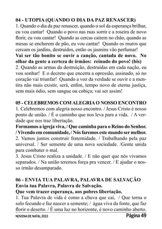 NOVENADE NATAL2013 Página 49
04 - UTOPIA (QUANDO O DIA DA PAZ RENASCER)
1. Quando o dia da paz renascer, quando o sol da esperança brilhar,
eu vou cantar! Quando o povo nas ruas sorrir e a roseira de novo
mesas se encherem de pão, eu vou cantar! Quando os muros que
cercam os jardins, destruídos, então os jasmins vão perfumar!
Vai ser tão bonito se ouvir a canção, cantada de novo. No
olhar da gente a certeza de irmãos: reinado do povo! (bis)
2. Quando as armas da destruição, destruídas em cada nação, eu
vou sonhar! E o decreto que encerra a opressão, assinado, só no
coração vai triunfar! Quando a voz da verdade se ouvir e a men-
sem mais ódio, sem sangue ou cobiça; vai ser assim!
05 - CELEBREMOS COMALEGRIAO NOSSO ENCONTRO
1. Celebremos com alegria nosso encontro. / Jesus Cristo é nosso
ponto de união. / É o caminho que nos leva para a vida. / A ver-
dade que nos traz libertação.
Formamos a igreja viva, / Que caminha para o Reino do Senhor.
/Vivendo em comunidade, / Nós faremos este mundo sermelhor.
2. Vamos juntos construir fraternidade. / Trabalhando pela paz
universal. / Ser semente de uma nova sociedade. /Gente unida
para combater o mal.
3. Jesus Cristo realiza a unidade. / E não quer que nós vivamos
separados. / Na união teremos força pra vencer. / E ajudar o nos-
so irmão desamparado.
06 - ENVIA TUA PALAVRA, PALAVRA DE SALVAÇÃO
Envia tua Palavra, Palavra de Salvação.
Que vem trazer esperança, aos pobres libertação.
1. Tua Palavra de vida é como a chuva que cai, / Que torna o
solo fecundo e faz nascer a semente; / água viva da fonte, que faz
 