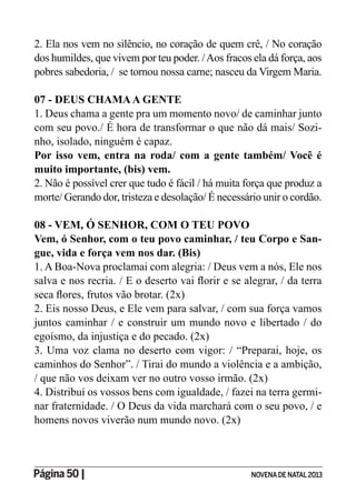 Página 50 | NOVENADE NATAL2013
2. Ela nos vem no silêncio, no coração de quem crê, / No coração
dos humildes, que vivem por teu poder. /Aos fracos ela dá força, aos
pobres sabedoria, / se tornou nossa carne; nasceu da Virgem Maria.
07 - DEUS CHAMAA GENTE
1. Deus chama a gente pra um momento novo/ de caminhar junto
com seu povo./ É hora de transformar o que não dá mais/ Sozi-
nho, isolado, ninguém é capaz.
Por isso vem, entra na roda/ com a gente também/ Você é
muito importante, (bis) vem.
2. Não é possível crer que tudo é fácil / há muita força que produz a
morte/ Gerando dor, tristeza e desolação/ É necessário unir o cordão.
08 - VEM, Ó SENHOR, COM O TEU POVO
Vem, ó Senhor, com o teu povo caminhar, / teu Corpo e San-
gue, vida e força vem nos dar. (Bis)
1. A Boa-Nova proclamai com alegria: / Deus vem a nós, Ele nos
2. Eis nosso Deus, e Ele vem para salvar, / com sua força vamos
juntos caminhar / e construir um mundo novo e libertado / do
egoísmo, da injustiça e do pecado. (2x)
3. Uma voz clama no deserto com vigor: / “Preparai, hoje, os
caminhos do Senhor”. / Tirai do mundo a violência e a ambição,
/ que não vos deixam ver no outro vosso irmão. (2x)
4. Distribuí os vossos bens com igualdade, / fazei na terra germi-
nar fraternidade. / O Deus da vida marchará com o seu povo, / e
homens novos viverão num mundo novo. (2x)
 
