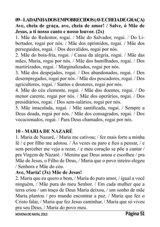 NOVENADE NATAL2013 Página 51
09–LADAINHADOSEMPOBRECIDOS(AVECHEIADEGRAÇA)
Ave, cheia de graça, ave, cheia de amor! / Salve, ó Mãe de
Jesus, a ti nosso canto e nosso louvor. (2x)
1. Mãe do Redentor, rogai. / Mãe do Salvador, rogai. / Do Li-
bertador, rogai por nós. / Mãe dos oprimidos, rogai. / Mãe dos
perseguidos, rogai. / Dos desvalidos, rogai por nós.
2. Mãe do boia-fria, rogai. / Causa da alegria, rogai. / Mãe das
mães, Maria, rogai por nós. / Mãe dos humilhados, rogai. / Dos
martirizados, rogai. / Marginalizados, rogai por nós.
3. Mãe dos despejados, rogai. / Dos abandonados, rogai. / Dos
desempregados, rogai por nós. / Mãe dos pescadores, rogai. / Dos
agricultores, rogai. / Santos e doutores, rogai por nós.
4. Mãe do céu clemente, rogai. / Mãe dos doentes, rogai. / Do
menor carente, rogai por nós. / Mãe dos operários, rogai. / Dos
presidiários, rogai. / Dos sem-salários, rogai por nós.
Deus doada, rogai por nós. / Mãe dos consagrados, rogai. / Dos
vocacionados, rogai. / Para Deus chamados, rogai por nós.
10 - MARIA DE NAZARÉ
1. Maria de Nazaré, / Maria me cativou; / fez mais forte a minha
sem perceber me vejo a rezar, / e meu coração se põe a cantar /
pra Virgem de Nazaré. / Menina que Deus amou e escolheu / pra
Mãe de Jesus, o Filho de Deus, / Maria que o povo inteiro elegeu
/ Senhora e Mãe do céu.
Ave, Maria! (3x) Mãe de Jesus!
2. Maria que eu quero o bem, / Maria do puro amor, / igual a você
ninguém, / Mãe pura do meu Senhor. / Em cada mulher que a
terra criou / um traço de Deus Maria deixou, / um sonho de mãe
Maria plantou / pro mundo encontrar a paz. / Maria que fez o
Cristo falar, / Maria que fez Jesus caminhar, / Maria que só viveu
pra seu Deus, / Maria do povo meu.
 