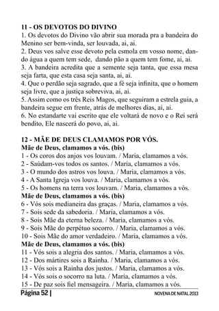 Página 52 | NOVENADE NATAL2013
11 - OS DEVOTOS DO DIVINO
1. Os devotos do Divino vão abrir sua morada pra a bandeira do
Menino ser bem-vinda, ser louvada, ai, ai.
2. Deus vos salve esse devoto pela esmola em vosso nome, dan-
do água a quem tem sede, dando pão a quem tem fome, ai, ai.
3. A bandeira acredita que a semente seja tanta, que essa mesa
seja farta, que esta casa seja santa, ai, ai.
seja livre, que a justiça sobreviva, ai, ai.
5. Assim como os três Reis Magos, que seguiram a estrela guia, a
bandeira segue em frente, atrás de melhores dias, ai, ai.
6. No estandarte vai escrito que ele voltará de novo e o Rei será
bendito, Ele nascerá do povo, ai, ai.
12 - MÃE DE DEUS CLAMAMOS POR VÓS.
Mãe de Deus, clamamos a vós. (bis)
1 - Os coros dos anjos vos louvam. / Maria, clamamos a vós.
2 - Saúdam-vos todos os santos. / Maria, clamamos a vós.
3 - O mundo dos astros vos louva. / Maria, clamamos a vós.
4 - A Santa Igreja vos louva. / Maria, clamamos a vós.
5 - Os homens na terra vos louvam. / Maria, clamamos a vós.
Mãe de Deus, clamamos a vós. (bis)
6 - Vós sois medianeira das graças. / Maria, clamamos a vós.
7 - Sois sede da sabedoria. / Maria, clamamos a vós.
8 - Sois Mãe da eterna beleza. / Maria, clamamos a vós.
9 - Sois Mãe do perpétuo socorro. / Maria, clamamos a vós.
10 - Sois Mãe do amor verdadeiro. / Maria, clamamos a vós.
Mãe de Deus, clamamos a vós. (bis)
11 - Vós sois a alegria dos santos. / Maria, clamamos a vós.
12 - Dos mártires sois a Rainha. / Maria, clamamos a vós.
13 - Vós sois a Rainha dos justos. / Maria, clamamos a vós.
14 - Vós sois o socorro na luta. / Maria, clamamos a vós.
 
