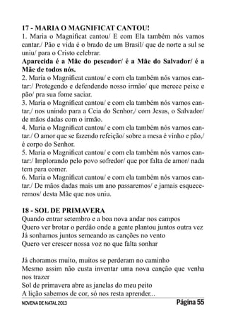 NOVENADE NATAL2013 Página 55
17 - MARIA O MAGNIFICAT CANTOU!
cantar./ Pão e vida é o brado de um Brasil/ que de norte a sul se
uniu/ para o Cristo celebrar.
Aparecida é a Mãe do pescador/ é a Mãe do Salvador/ é a
Mãe de todos nós.
-
tar:/ Protegendo e defendendo nosso irmão/ que merece peixe e
pão/ pra sua fome saciar.
-
tar,/ nos unindo para a Ceia do Senhor,/ com Jesus, o Salvador/
de mãos dadas com o irmão.
-
tar./ O amor que se fazendo refeição/ sobre a mesa é vinho e pão,/
é corpo do Senhor.
-
tar:/ Implorando pelo povo sofredor/ que por falta de amor/ nada
tem para comer.
-
tar./ De mãos dadas mais um ano passaremos/ e jamais esquece-
remos/ desta Mãe que nos uniu.
18 - SOL DE PRIMAVERA
Quando entrar setembro e a boa nova andar nos campos
Quero ver brotar o perdão onde a gente plantou juntos outra vez
Já sonhamos juntos semeando as canções no vento
Quero ver crescer nossa voz no que falta sonhar
Já choramos muito, muitos se perderam no caminho
Mesmo assim não custa inventar uma nova canção que venha
nos trazer
Sol de primavera abre as janelas do meu peito
A lição sabemos de cor, só nos resta aprender...
 