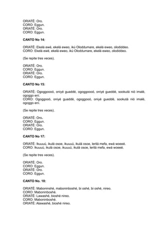 ORIATÉ: Oro.
CORO: Eggun.
ORIATÉ: Oro.
CORO: Eggun.
CANTO No 14:
ORIATÉ: Ekelá ewé, ekelá eweo, ikú Oloddumare, ekelá eweo, olodiddeo.
CORO: Ekelá ewé, ekelá eweo, ikú Oloddumare, ekelá eweo, olodiddeo.
(Se repite tres veces).
ORIATÉ: Oro.
CORO: Eggun.
ORIATÉ: Oro.
CORO: Eggun.
CANTO No 15:
ORIATÉ: Ogoggoooó, oniyé guaddé, ogoggoooó, oniyé gueddé, sookutá nió imalé,
ogoggo ení.
CORO: Ogoggooó, oniyé guaddé, ogoggooó, oniyé gueddé, sookutá nió imalé,
ogoggo ení.
(Se repite tres veces).
ORIATÉ: Oro.
CORO: Eggun.
ORIATÉ: Oro.
CORO: Eggun.
CANTO No 17:
ORIATÉ: Ikuuuú, ikulá osoe, ikuuuú, ikulá osoe, lerilá mefa, ewá woeeé.
CORO: Ikuuuú, ikulá osoe, ikuuuú, ikulá osoe, lerilá mefa, ewá woeeé.
(Se repite tres veces).
ORIATÉ: Oro.
CORO: Eggun.
ORIATÉ: Oro.
CORO: Eggun.
CANTO No. 18:
ORIATÉ: Maboninshé, maboninboshé, bi oshé, bi oshé, nireo.
CORO: Maboninboshé.
ORIATÉ: Lawashé, bioshé nireo.
CORO: Maboninboshé.
ORIATÉ: Alawashé, bioshé nireo.
 