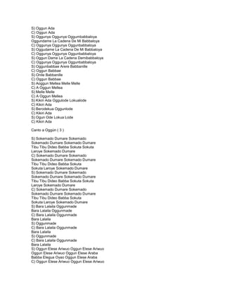 S) Oggun Ada
C) Oggun Ada
S) Oggunya Oggunya Oggumbabbaloya
Oggundame La Cadena De Mi Babbaloya
C) Oggunya Oggunya Oggunbabbaloya
S) Oggudame La Cadena De Mi Babbaloya
C) Oggunya Oggunya Oggunbabbaloya
S) Oggun Dame La Cadena Demibabbaloya
C) Oggunya Oggunya Oggunbabbaloya
S) Oggunbabbae Arere Babbanille
C) Oggun Babbae
S) Onile Babbanille
C) Oggun Babbae
S) Aoggun Mellea Melle Melle
C) A Oggun Mellea
S) Melle Melle
C) A Oggun Mellea
S) Kikiri Ada Oggulode Lokualode
C) Kikiri Ada
S) Berodekua Oggunlode
C) Kikiri Ada
S) Ogun Ode Lokua Lode
C) Kikiri Ada

Canto a Oggún ( 3 )

S) Sokemado Dumare Sokemado
Sokemado Dumare Sokemado Dumare
Tibu Tibu Dideo Babba Sokuta Sokuta
Laroye Sokemado Dumare
C) Sokemado Dumare Sokemado
Sokemado Dumare Sokemado Dumare
Tibu Tibu Dideo Babba Sokuta
Sokuta Laroye Sokemado Dumare
S) Sokemado Dumare Sokemado
Sokemado Dumare Sokemado Dumare
Tibu Tibu Dideo Babba Sokuta Sokuta
Laroye Sokemado Dumare
C) Sokemado Dumare Sokemado
Sokemado Dumare Sokemado Dumare
Tibu Tibu Dideo Babba Sokuta
Sokuta Laroye Sokemado Dumare
S) Bara Lalaila Oggunmade
Bara Lalaila Oggunmade
C) Bara Lalaila Oggunmade
Bara Lalaila
S) Oggunmade
C) Bara Lalaila Oggunmade
Bara Lalaila
S) Oggunmade
C) Bara Lalaila Oggunmade
Bara Lalaila
S) Oggun Elese Ariwuo Oggun Elese Ariwuo
Oggun Elese Ariwuo Oggun Elese Araba
Babba Elegua Oyao Oggun Elese Araba
C) Oggun Elese Ariwuo Oggun Elese Ariwuo
 