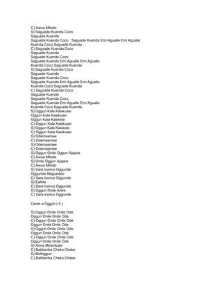 C) Awua Milodo
S) Saguade Kuenda Coco
Saguade Kuenda
Saguade Kuenda Coco Saguade Kuenda Emi Agualle Emi Agualle
Kuenda Coco Saguade Kuenda
C) Saguade Kuenda Coco
Saguade Kuenda
Saguade Kuenda Coco
Saguade Kuenda Emi Agualle Emi Agualle
Kuenda Coco Saguade Kuenda
S) Saguade Kuenda Coco
Saguade Kuenda
Saguade Kuenda Coco
Saguade Kuenda Emi Agualle Emi Agualle
Kuenda Coco Saguade Kuenda
C) Saguade Kuenda Coco
Saguade Kuenda
Saguade Kuenda Coco
Saguade Kuenda Emi Agualle Emi Agualle
Kuenda Coco Saguade Kuenda
S) Oggun Kala Kasikuasi
Oggun Kala Kasikuasi
Oggun Kala Kasilode
C) Oggun Kala Kasikuasi
S) Oggun Kala Kasilode
C) Oggun Kala Kasikuasi
S) Odemaaroee
C) Odemaaroee
S) Odemaaroee
C) Odemaaroee
S) Oggun Onile Oggun Ajajara
C) Awua Milodo
S) Onile Oggun Ajajara
C) Awua Milodo
S) Sara Iconco Oggunde
Oggunde Alaguedeo
C) Sara Iconco Oggunde
S) Eafefe
C) Sara Iconco Oggunde
S) Oggun Onile Arere
C) Sara Iconco Oggunde

Canto a Oggún ( 5 )

S) Oggun Onile Onile Ode
Oggun Onile Onile Ode
C) Oggun Onile Onile Ode
Oggun Onile Onile Ode
S) Oggun Onile Onile Ode
Oggun Onile Onile Ode
C) Oggun Onile Onile Ode
Oggun Onile Onile Ode
S) Arere Moforibale
C) Babbariba Cheke Cheke
S) Mofoggun
C) Babbariba Cheke Cheke
 
